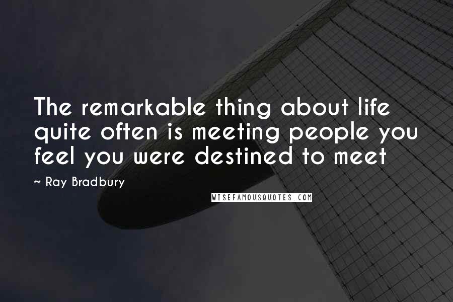 Ray Bradbury Quotes: The remarkable thing about life quite often is meeting people you feel you were destined to meet
