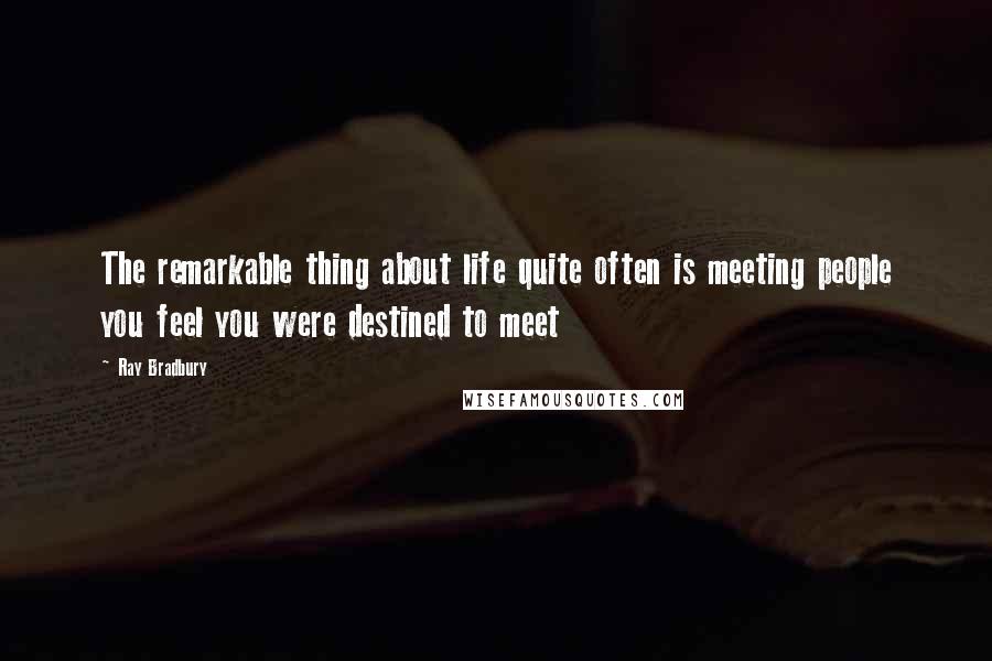 Ray Bradbury Quotes: The remarkable thing about life quite often is meeting people you feel you were destined to meet