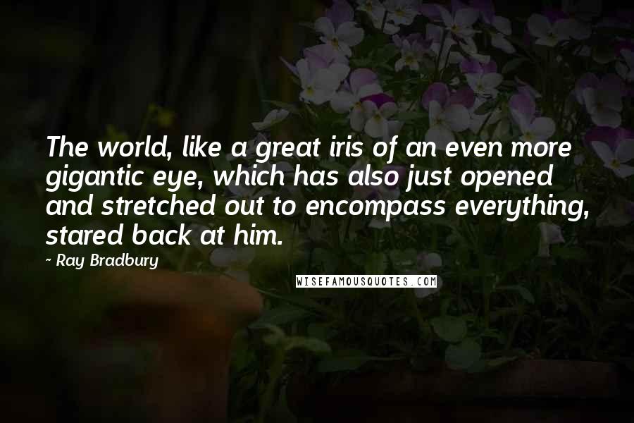 Ray Bradbury Quotes: The world, like a great iris of an even more gigantic eye, which has also just opened and stretched out to encompass everything, stared back at him.