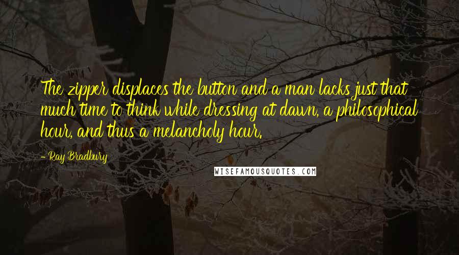 Ray Bradbury Quotes: The zipper displaces the button and a man lacks just that much time to think while dressing at dawn, a philosophical hour, and thus a melancholy hour.