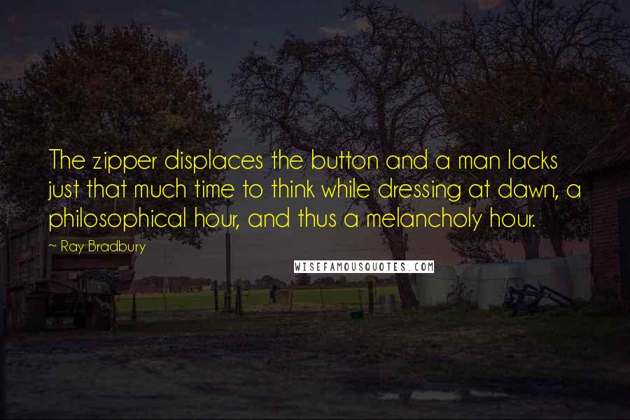 Ray Bradbury Quotes: The zipper displaces the button and a man lacks just that much time to think while dressing at dawn, a philosophical hour, and thus a melancholy hour.