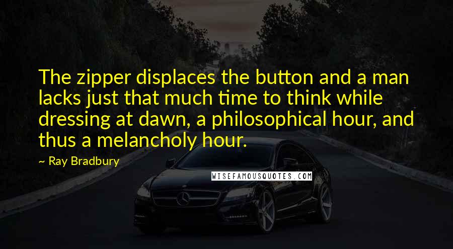 Ray Bradbury Quotes: The zipper displaces the button and a man lacks just that much time to think while dressing at dawn, a philosophical hour, and thus a melancholy hour.