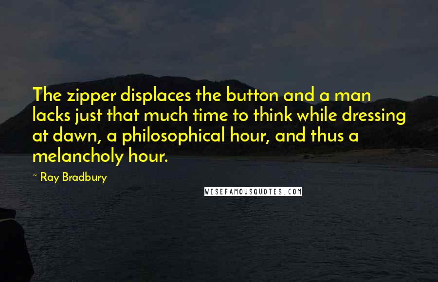 Ray Bradbury Quotes: The zipper displaces the button and a man lacks just that much time to think while dressing at dawn, a philosophical hour, and thus a melancholy hour.