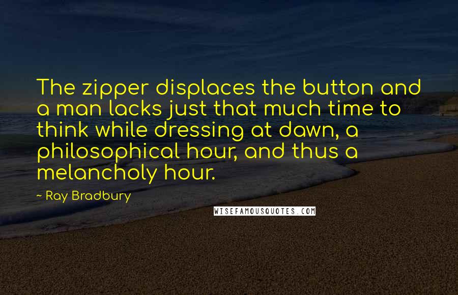 Ray Bradbury Quotes: The zipper displaces the button and a man lacks just that much time to think while dressing at dawn, a philosophical hour, and thus a melancholy hour.