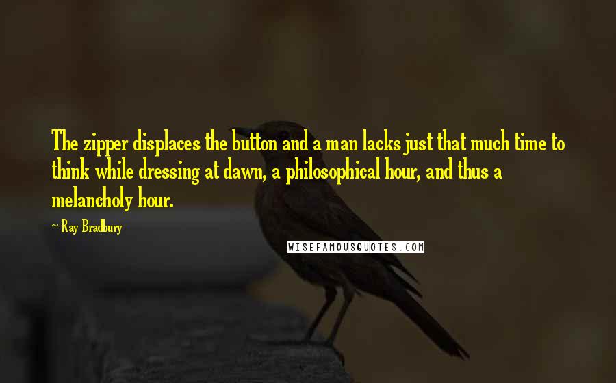 Ray Bradbury Quotes: The zipper displaces the button and a man lacks just that much time to think while dressing at dawn, a philosophical hour, and thus a melancholy hour.