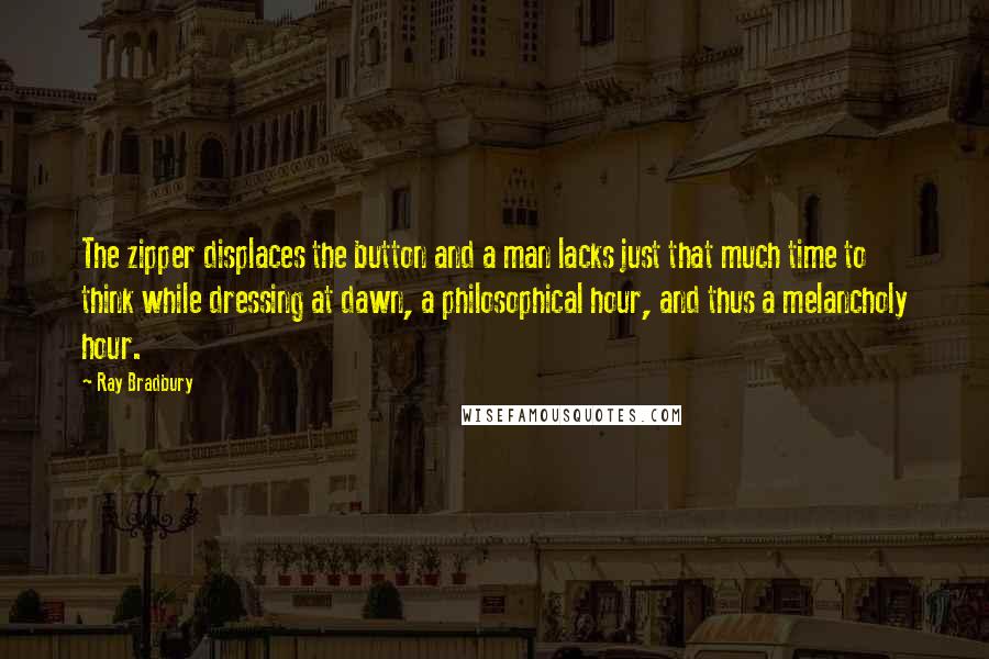 Ray Bradbury Quotes: The zipper displaces the button and a man lacks just that much time to think while dressing at dawn, a philosophical hour, and thus a melancholy hour.