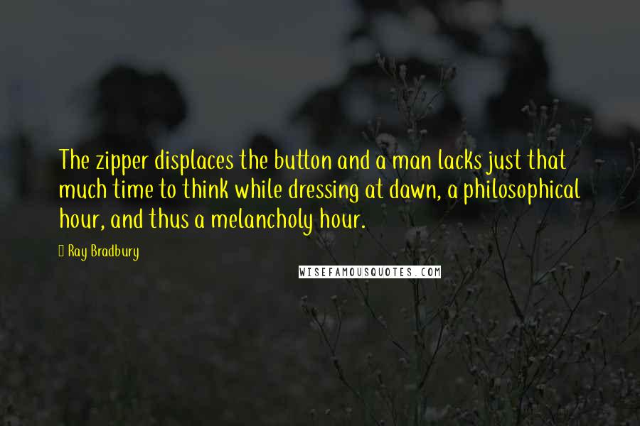 Ray Bradbury Quotes: The zipper displaces the button and a man lacks just that much time to think while dressing at dawn, a philosophical hour, and thus a melancholy hour.