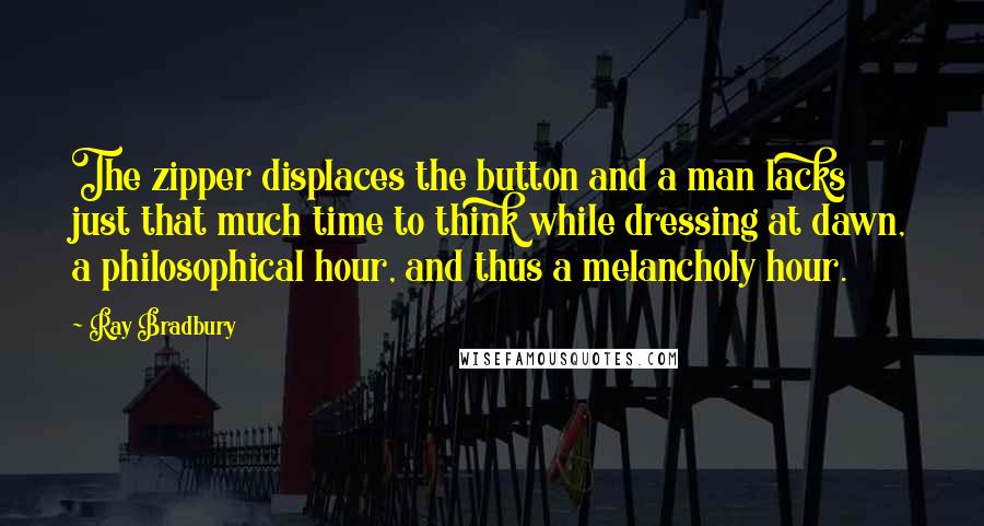 Ray Bradbury Quotes: The zipper displaces the button and a man lacks just that much time to think while dressing at dawn, a philosophical hour, and thus a melancholy hour.