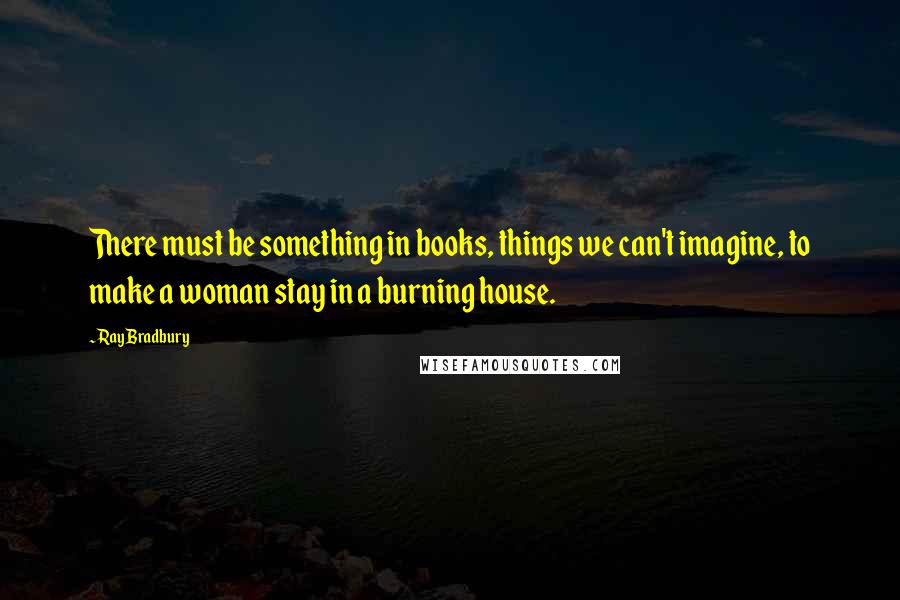 Ray Bradbury Quotes: There must be something in books, things we can't imagine, to make a woman stay in a burning house.