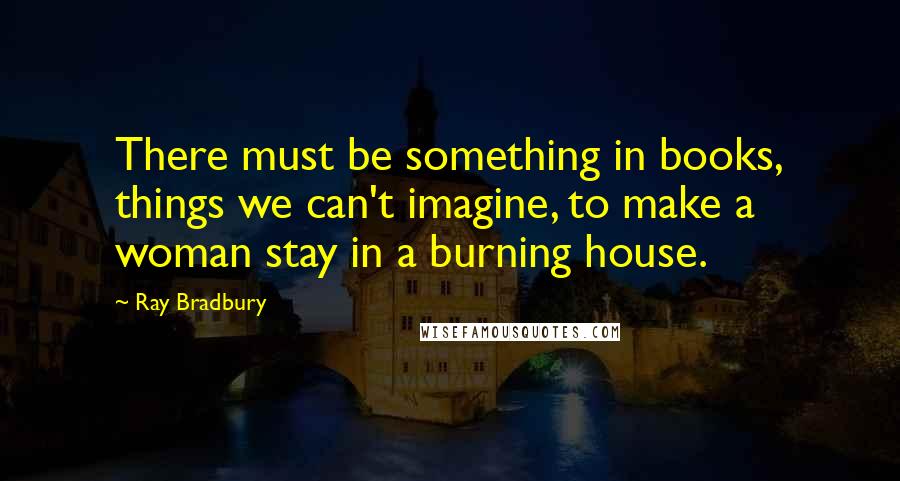 Ray Bradbury Quotes: There must be something in books, things we can't imagine, to make a woman stay in a burning house.