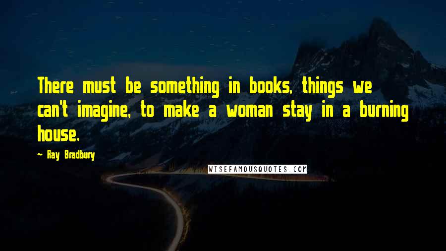 Ray Bradbury Quotes: There must be something in books, things we can't imagine, to make a woman stay in a burning house.