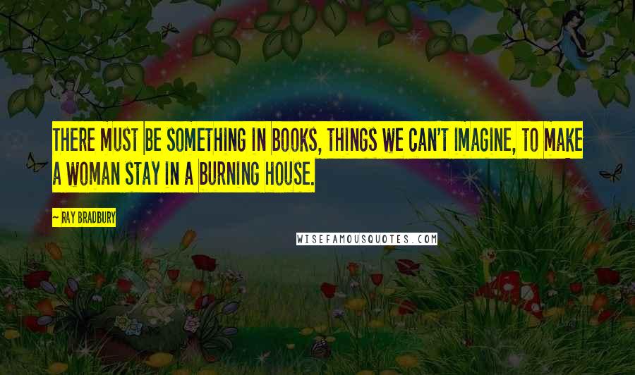 Ray Bradbury Quotes: There must be something in books, things we can't imagine, to make a woman stay in a burning house.