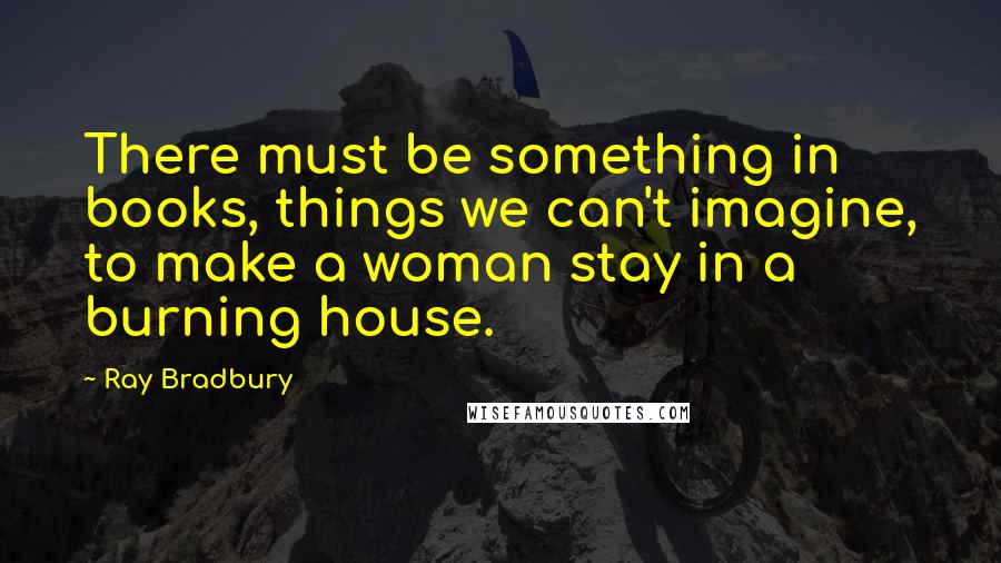 Ray Bradbury Quotes: There must be something in books, things we can't imagine, to make a woman stay in a burning house.