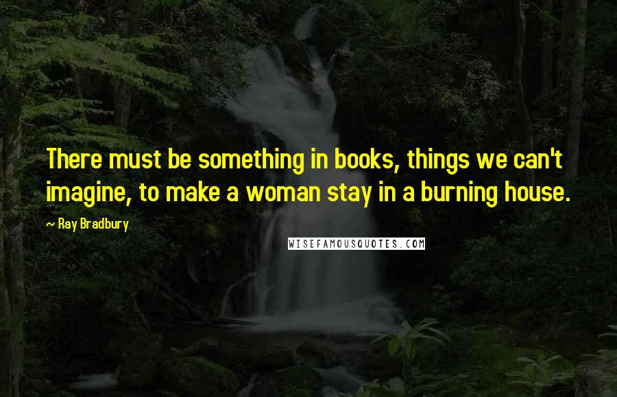 Ray Bradbury Quotes: There must be something in books, things we can't imagine, to make a woman stay in a burning house.