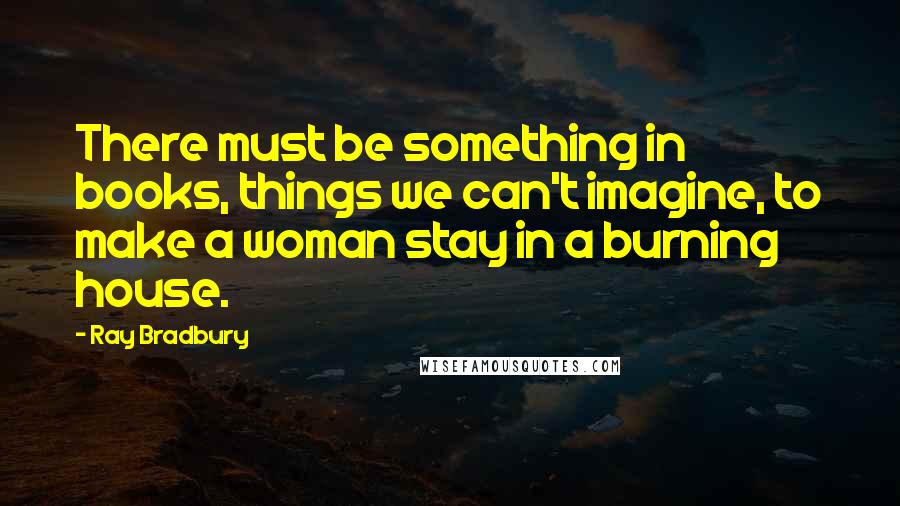 Ray Bradbury Quotes: There must be something in books, things we can't imagine, to make a woman stay in a burning house.