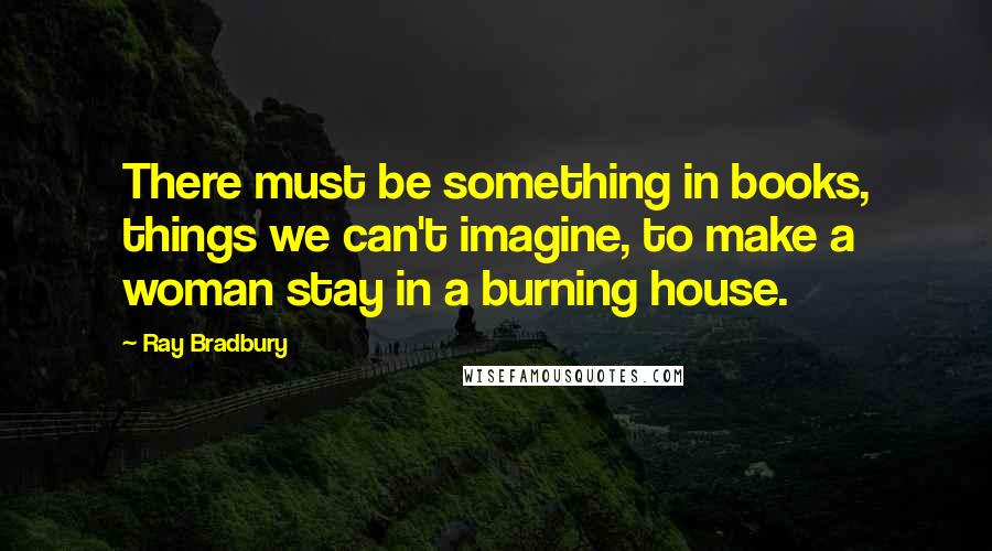 Ray Bradbury Quotes: There must be something in books, things we can't imagine, to make a woman stay in a burning house.