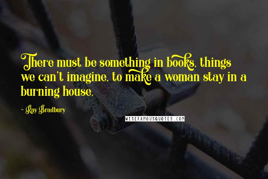 Ray Bradbury Quotes: There must be something in books, things we can't imagine, to make a woman stay in a burning house.