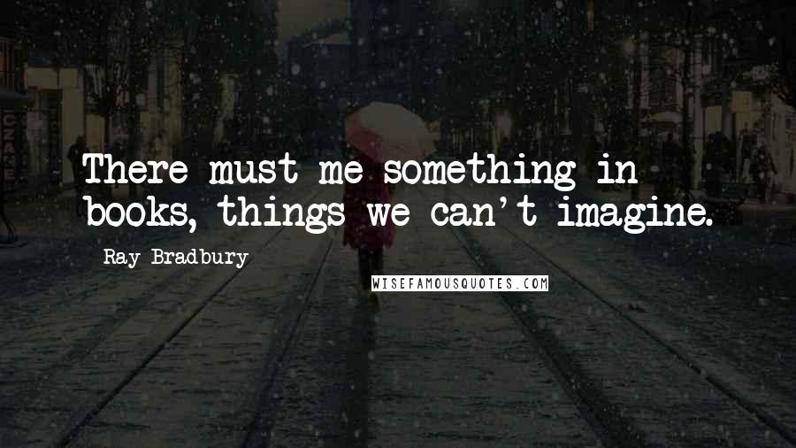 Ray Bradbury Quotes: There must me something in books, things we can't imagine.