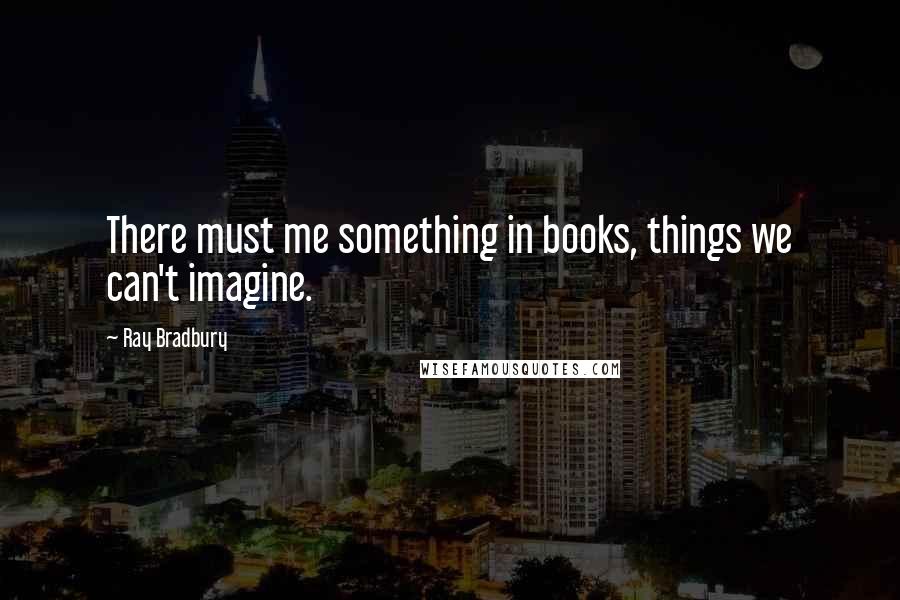 Ray Bradbury Quotes: There must me something in books, things we can't imagine.