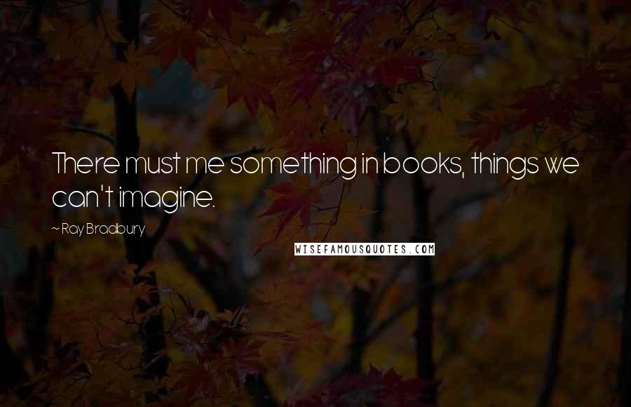 Ray Bradbury Quotes: There must me something in books, things we can't imagine.