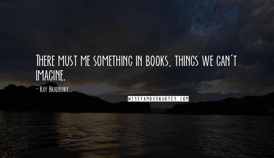 Ray Bradbury Quotes: There must me something in books, things we can't imagine.