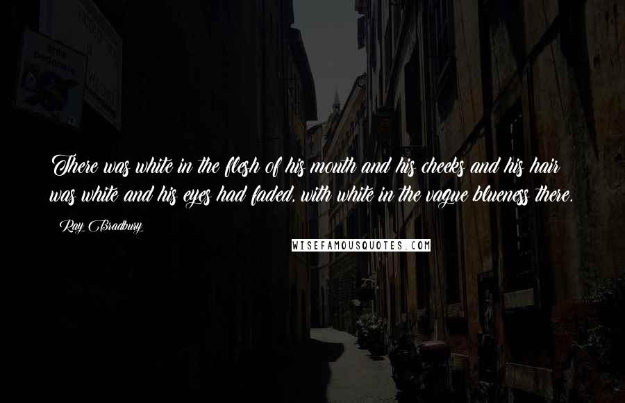 Ray Bradbury Quotes: There was white in the flesh of his mouth and his cheeks and his hair was white and his eyes had faded, with white in the vague blueness there.