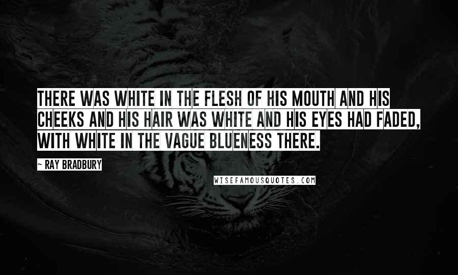 Ray Bradbury Quotes: There was white in the flesh of his mouth and his cheeks and his hair was white and his eyes had faded, with white in the vague blueness there.