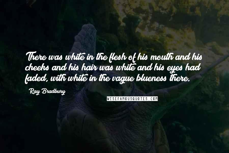 Ray Bradbury Quotes: There was white in the flesh of his mouth and his cheeks and his hair was white and his eyes had faded, with white in the vague blueness there.