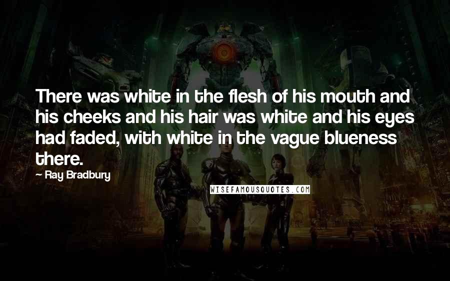 Ray Bradbury Quotes: There was white in the flesh of his mouth and his cheeks and his hair was white and his eyes had faded, with white in the vague blueness there.