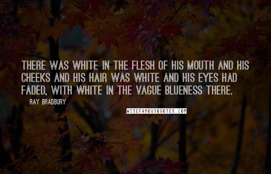 Ray Bradbury Quotes: There was white in the flesh of his mouth and his cheeks and his hair was white and his eyes had faded, with white in the vague blueness there.