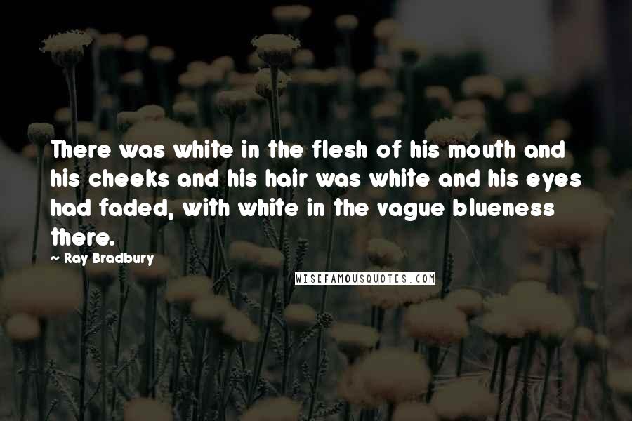 Ray Bradbury Quotes: There was white in the flesh of his mouth and his cheeks and his hair was white and his eyes had faded, with white in the vague blueness there.