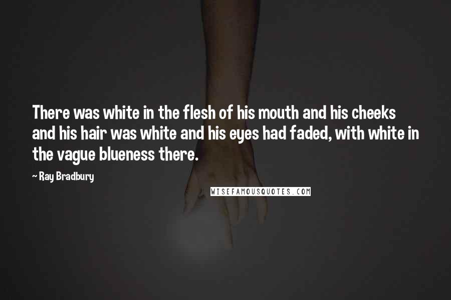 Ray Bradbury Quotes: There was white in the flesh of his mouth and his cheeks and his hair was white and his eyes had faded, with white in the vague blueness there.