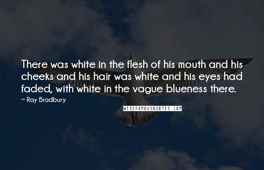 Ray Bradbury Quotes: There was white in the flesh of his mouth and his cheeks and his hair was white and his eyes had faded, with white in the vague blueness there.