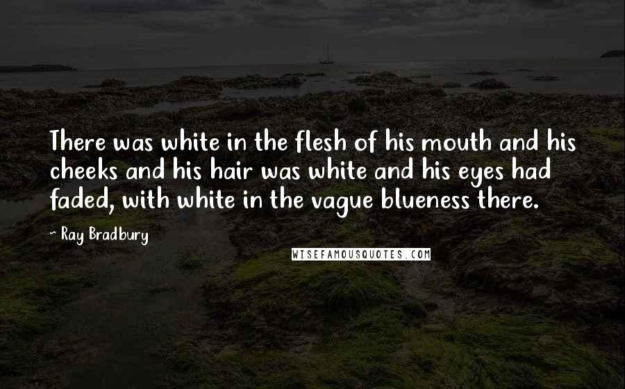 Ray Bradbury Quotes: There was white in the flesh of his mouth and his cheeks and his hair was white and his eyes had faded, with white in the vague blueness there.