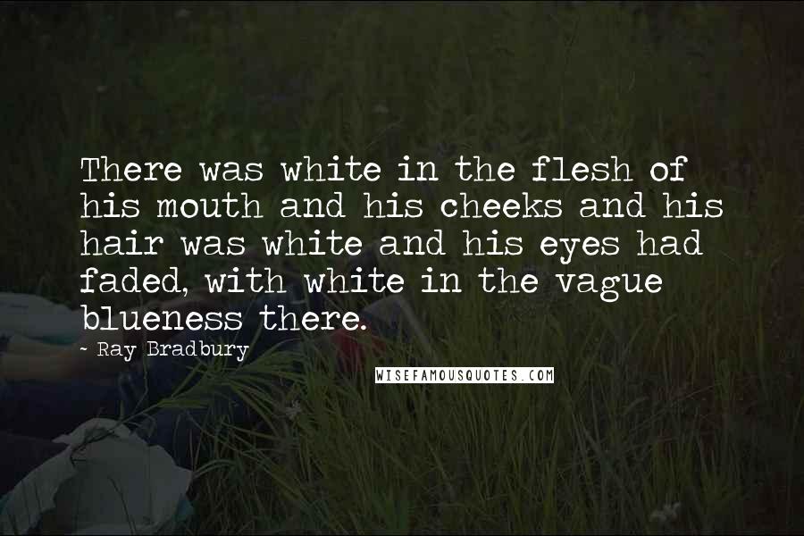 Ray Bradbury Quotes: There was white in the flesh of his mouth and his cheeks and his hair was white and his eyes had faded, with white in the vague blueness there.