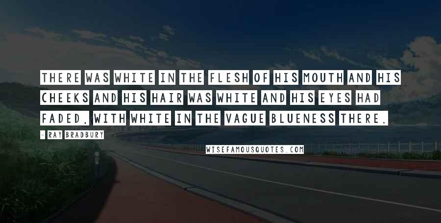 Ray Bradbury Quotes: There was white in the flesh of his mouth and his cheeks and his hair was white and his eyes had faded, with white in the vague blueness there.