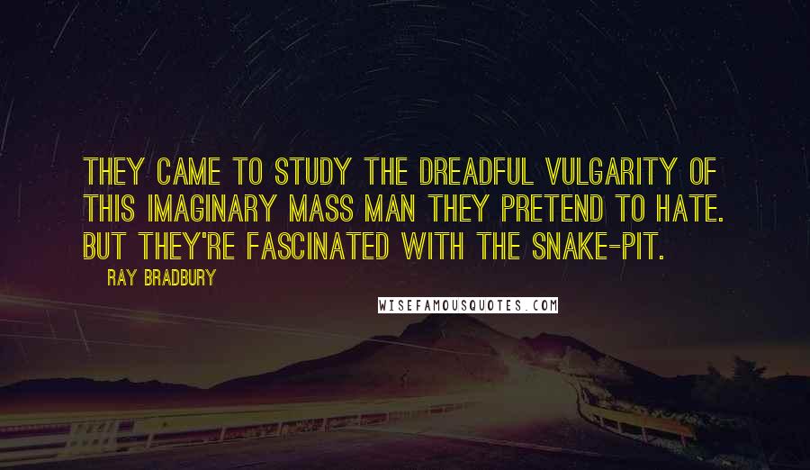 Ray Bradbury Quotes: They came to study the dreadful vulgarity of this imaginary Mass Man they pretend to hate. But they're fascinated with the snake-pit.