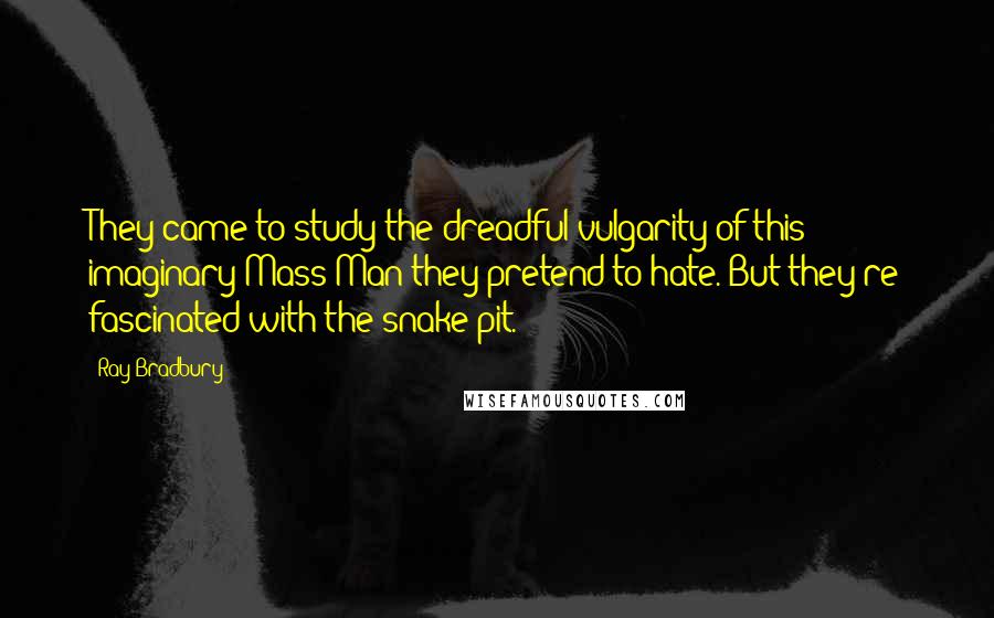 Ray Bradbury Quotes: They came to study the dreadful vulgarity of this imaginary Mass Man they pretend to hate. But they're fascinated with the snake-pit.