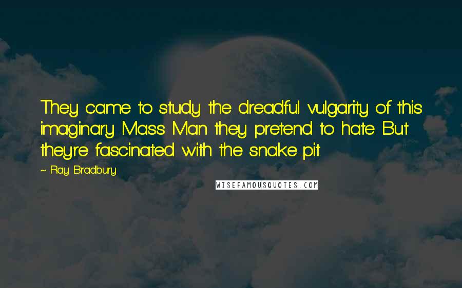 Ray Bradbury Quotes: They came to study the dreadful vulgarity of this imaginary Mass Man they pretend to hate. But they're fascinated with the snake-pit.