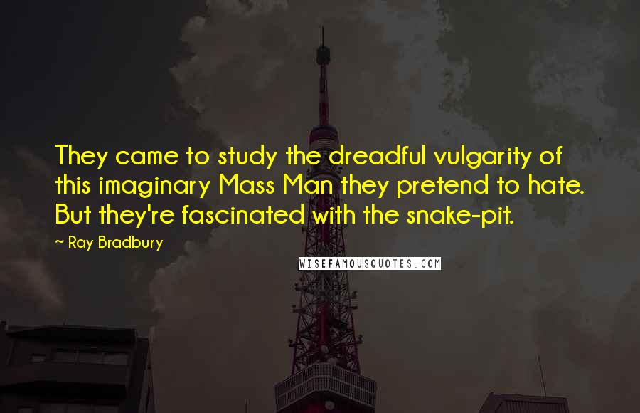 Ray Bradbury Quotes: They came to study the dreadful vulgarity of this imaginary Mass Man they pretend to hate. But they're fascinated with the snake-pit.