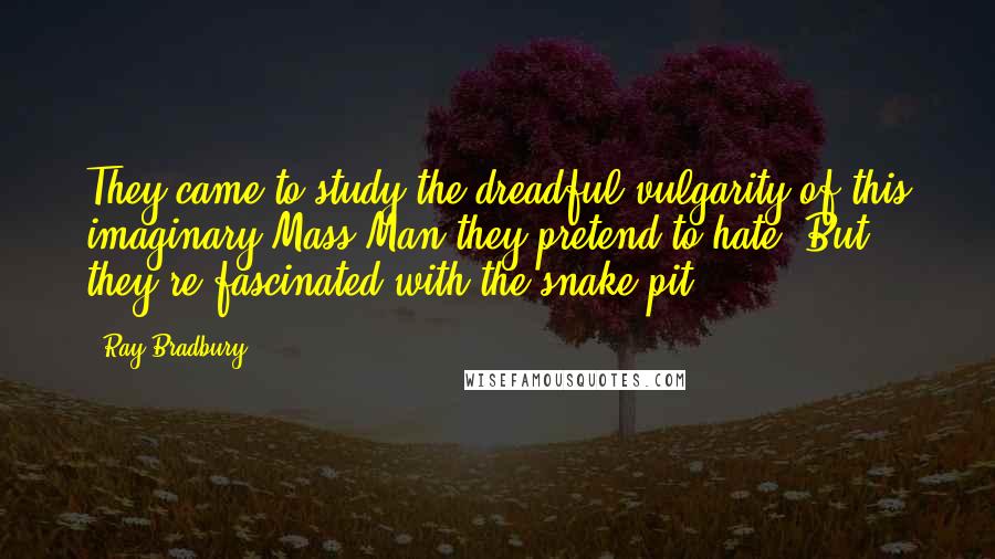 Ray Bradbury Quotes: They came to study the dreadful vulgarity of this imaginary Mass Man they pretend to hate. But they're fascinated with the snake-pit.