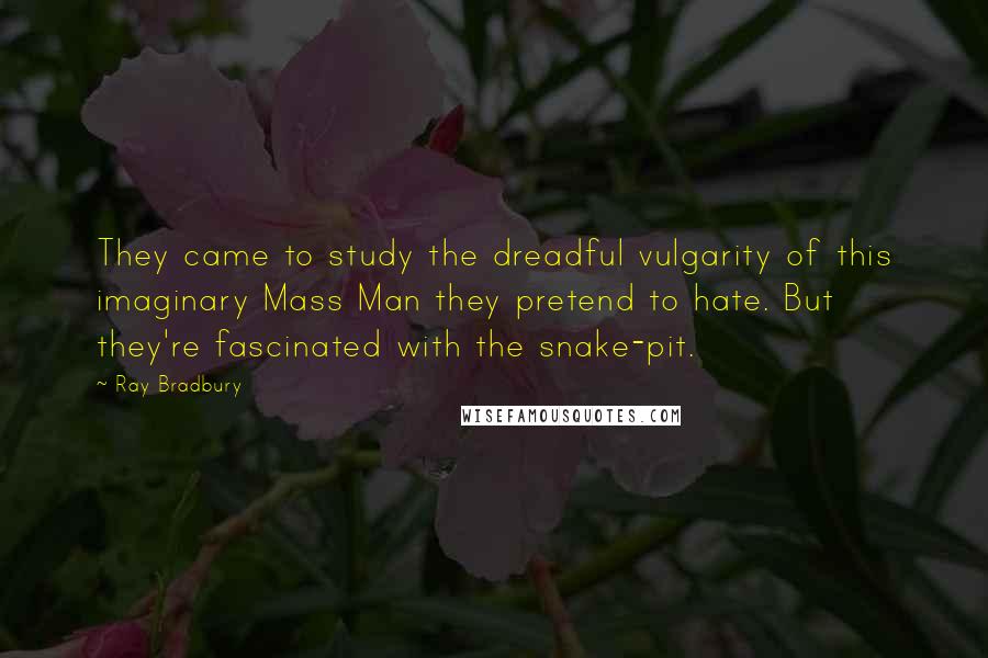 Ray Bradbury Quotes: They came to study the dreadful vulgarity of this imaginary Mass Man they pretend to hate. But they're fascinated with the snake-pit.