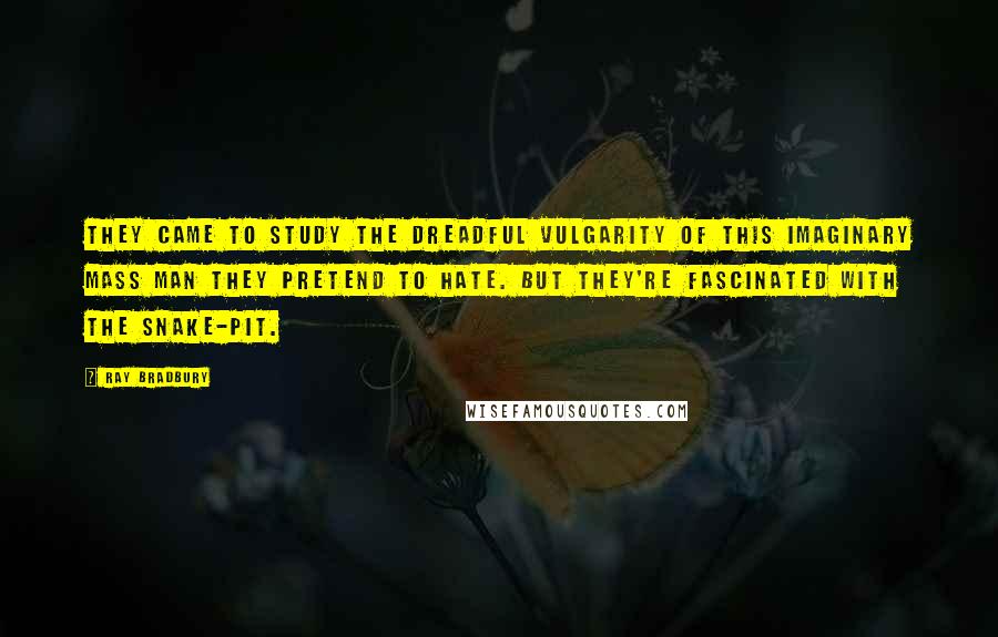 Ray Bradbury Quotes: They came to study the dreadful vulgarity of this imaginary Mass Man they pretend to hate. But they're fascinated with the snake-pit.