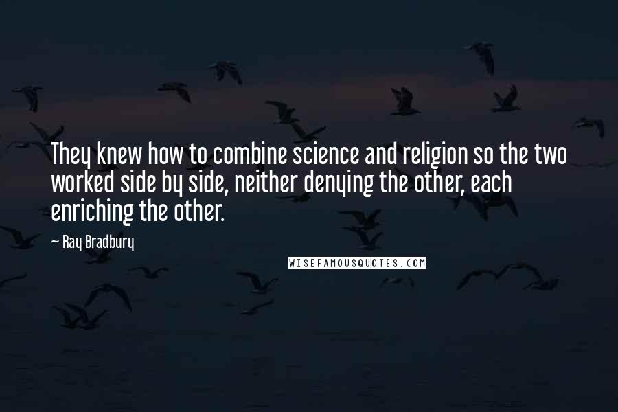 Ray Bradbury Quotes: They knew how to combine science and religion so the two worked side by side, neither denying the other, each enriching the other.