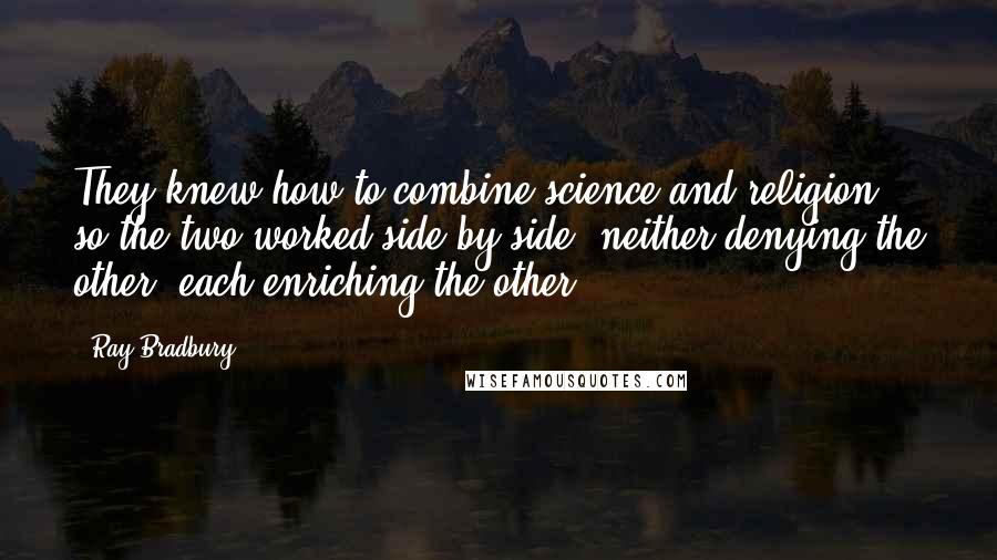 Ray Bradbury Quotes: They knew how to combine science and religion so the two worked side by side, neither denying the other, each enriching the other.