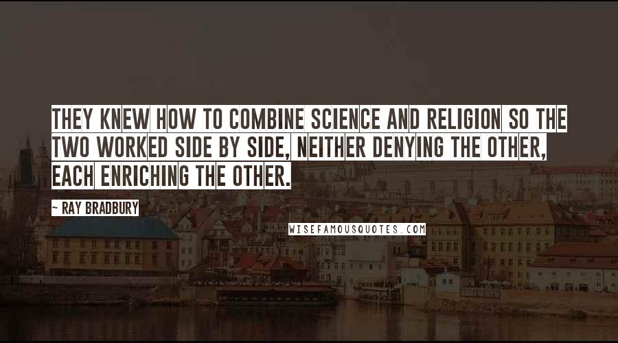 Ray Bradbury Quotes: They knew how to combine science and religion so the two worked side by side, neither denying the other, each enriching the other.