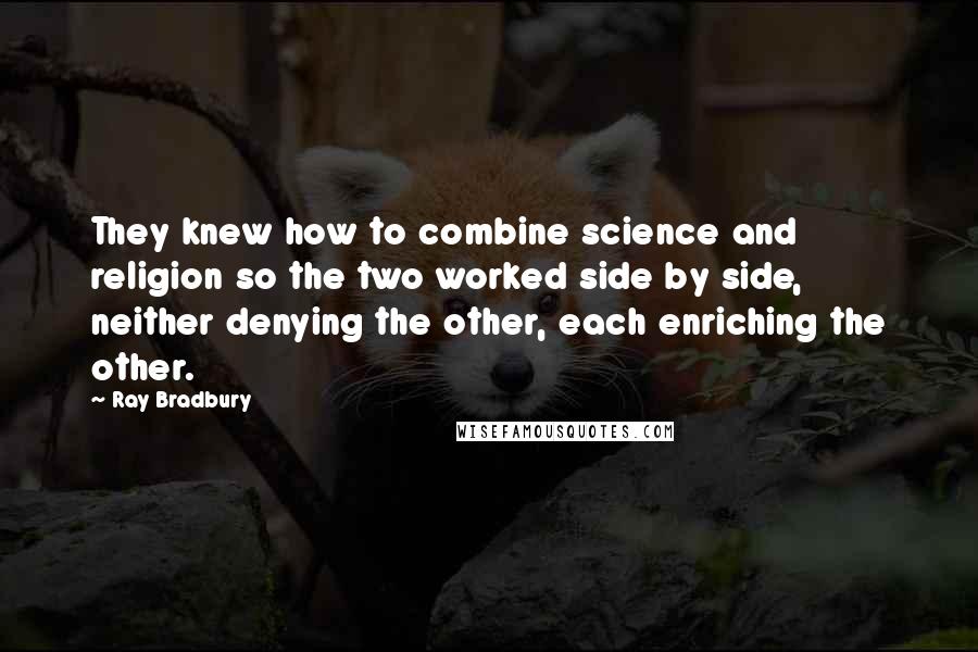 Ray Bradbury Quotes: They knew how to combine science and religion so the two worked side by side, neither denying the other, each enriching the other.