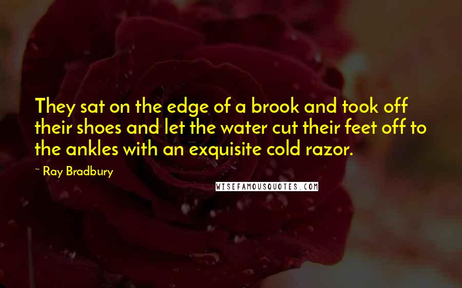 Ray Bradbury Quotes: They sat on the edge of a brook and took off their shoes and let the water cut their feet off to the ankles with an exquisite cold razor.