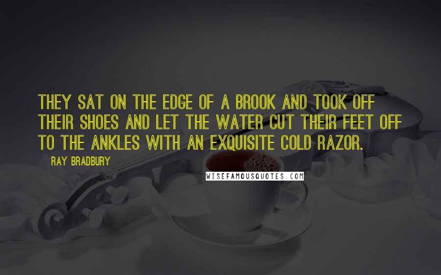 Ray Bradbury Quotes: They sat on the edge of a brook and took off their shoes and let the water cut their feet off to the ankles with an exquisite cold razor.