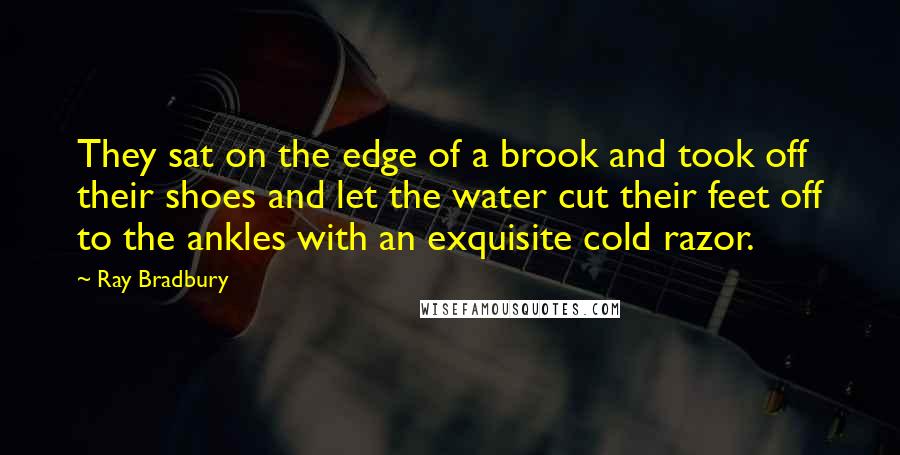 Ray Bradbury Quotes: They sat on the edge of a brook and took off their shoes and let the water cut their feet off to the ankles with an exquisite cold razor.